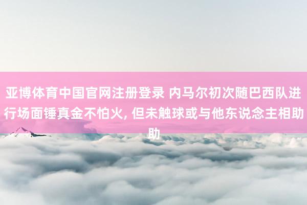 亚博体育中国官网注册登录 内马尔初次随巴西队进行场面锤真金不怕火， 但未触球或与他东说念主相助