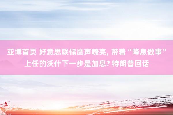 亚博首页 好意思联储鹰声嘹亮， 带着“降息做事”上任的沃什下一步是加息? 特朗普回话
