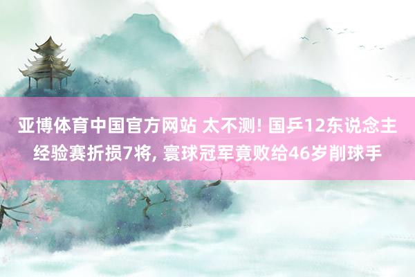 亚博体育中国官方网站 太不测! 国乒12东说念主经验赛折损7将， 寰球冠军竟败给46岁削球手