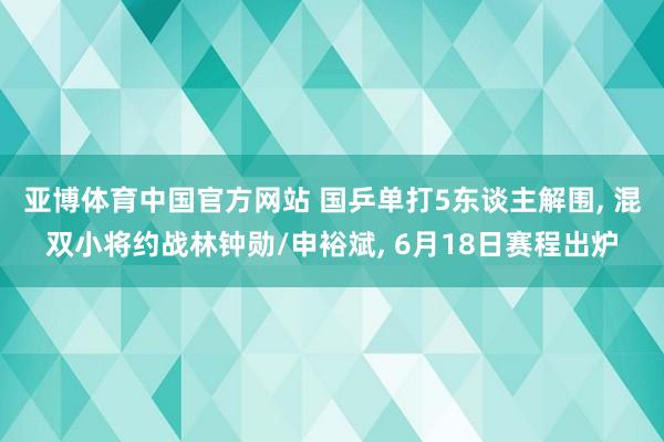 亚博体育中国官方网站 国乒单打5东谈主解围， 混双小将约战林钟勋/申裕斌， 6月18日赛程出炉