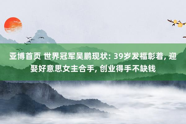亚博首页 世界冠军吴鹏现状: 39岁发福彰着， 迎娶好意思女主合手， 创业得手不缺钱