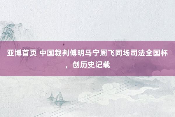 亚博首页 中国裁判傅明马宁周飞同场司法全国杯,创历史记载