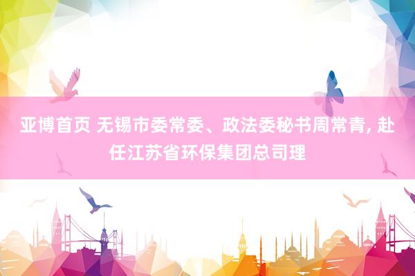 亚博首页 无锡市委常委、政法委秘书周常青, 赴任江苏省环保集团总司理