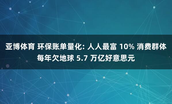 亚博体育 环保账单量化: 人人最富 10% 消费群体每年欠地球 5.7 万亿好意思元