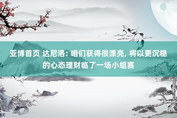 亚博首页 达尼洛: 咱们获得很漂亮, 将以更沉稳的心态理财临了一场小组赛