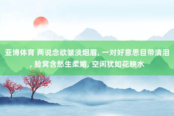 亚博体育 两说念欲皱淡烟眉, 一对好意思目带清泪, 脸窝含愁生柔媚, 空闲犹如花映水
